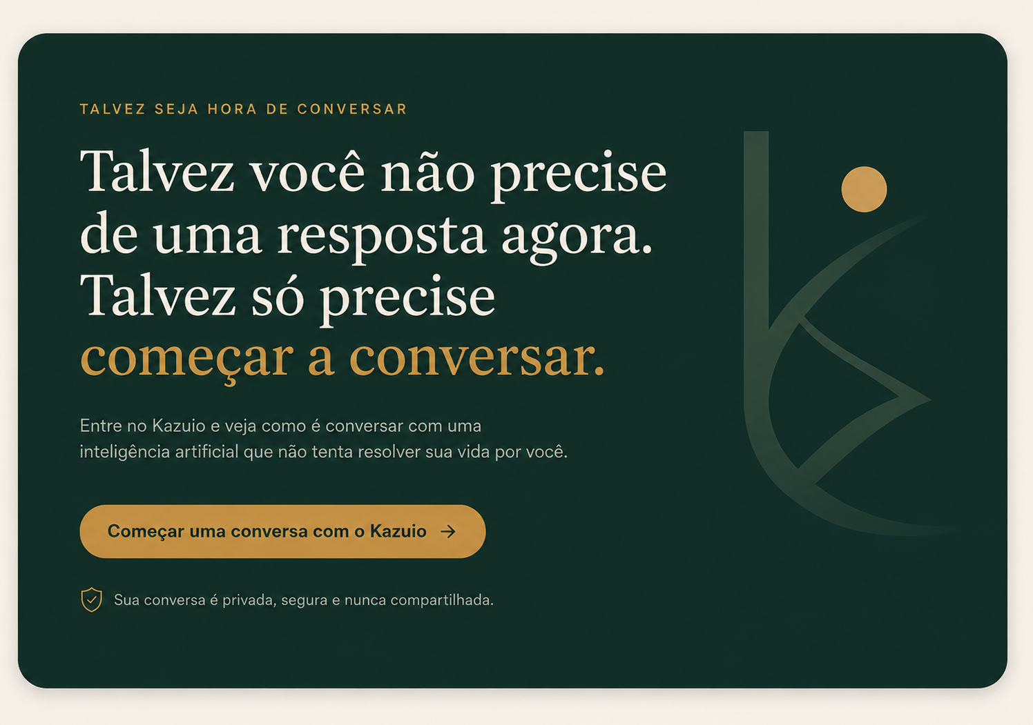 Talvez você não precise de uma resposta agora. Talvez só precise começar a conversar. Entre no Kazuio e veja como é conversar com uma inteligência artificial que não tenta resolver sua vida por você. Sua conversa é privada, segura e nunca compartilhada.